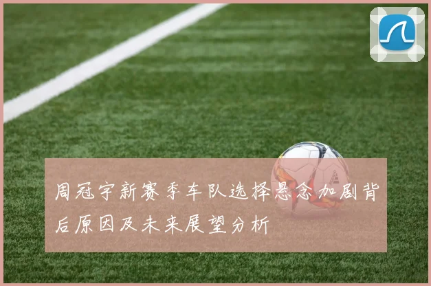 周冠宇新赛季车队选择悬念加剧背后原因及未来展望分析