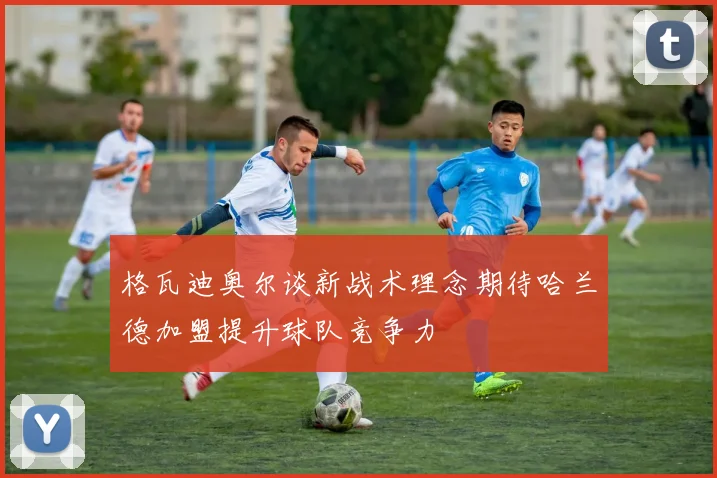 格瓦迪奥尔谈新战术理念期待哈兰德加盟提升球队竞争力