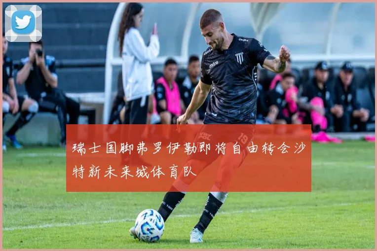 瑞士国脚弗罗伊勒即将自由转会沙特新未来城体育队