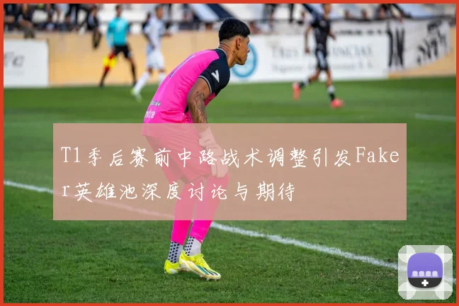 T1季后赛前中路战术调整引发Faker英雄池深度讨论与期待