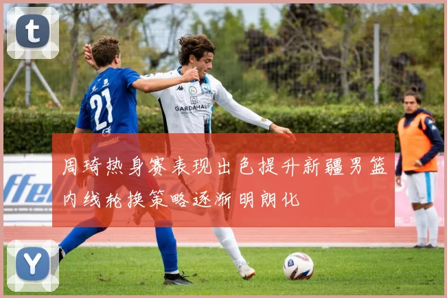 周琦热身赛表现出色提升新疆男篮内线轮换策略逐渐明朗化
