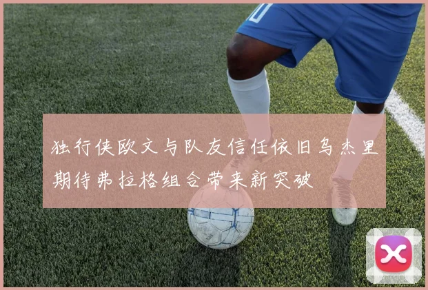 独行侠欧文与队友信任依旧乌杰里期待弗拉格组合带来新突破