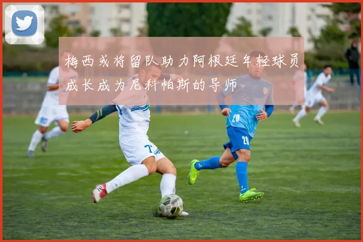 梅西或将留队助力阿根廷年轻球员成长成为尼科帕斯的导师