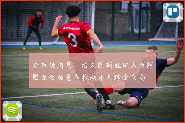 全市场消息：尤文图斯经纪人与阿图尔会面意在推动永久转会交易
