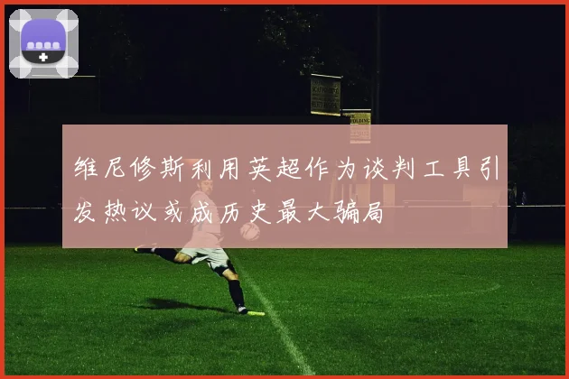 维尼修斯利用英超作为谈判工具引发热议或成历史最大骗局